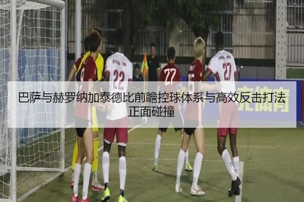 巴萨与赫罗纳加泰德比前瞻控球体系与高效反击打法正面碰撞