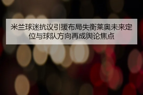 米兰球迷抗议引援布局失衡莱奥未来定位与球队方向再成舆论焦点
